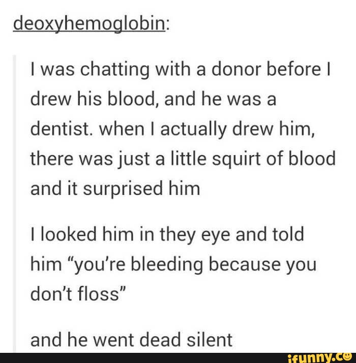 deoksyhemoglobina: Rozmawiałem z dawcą, zanim pobrałem jego krew, a on był dentystą.  kiedy go właściwie narysowałem, było tylko trochę tryskającej krwi i to go zaskoczyło, spojrzałem mu w oczy i powiedziałem mu "krwawisz, bo nie nitkujesz" i zamilkł